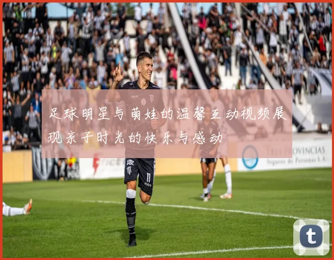 足球明星与萌娃的温馨互动视频展现亲子时光的快乐与感动