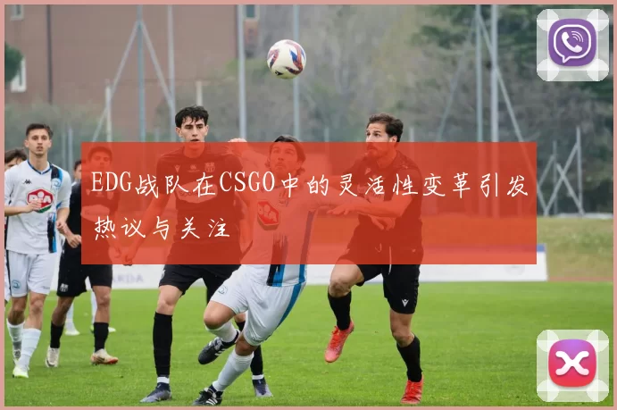 EDG战队在CSGO中的灵活性变革引发热议与关注