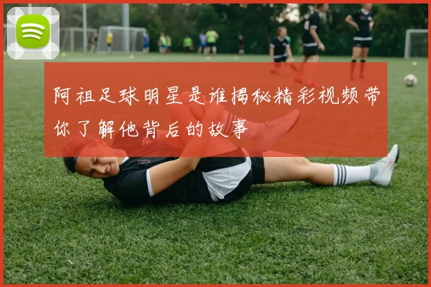 阿祖足球明星是谁揭秘精彩视频带你了解他背后的故事