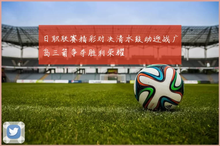 日职联赛精彩对决清水鼓动迎战广岛三箭争夺胜利荣耀