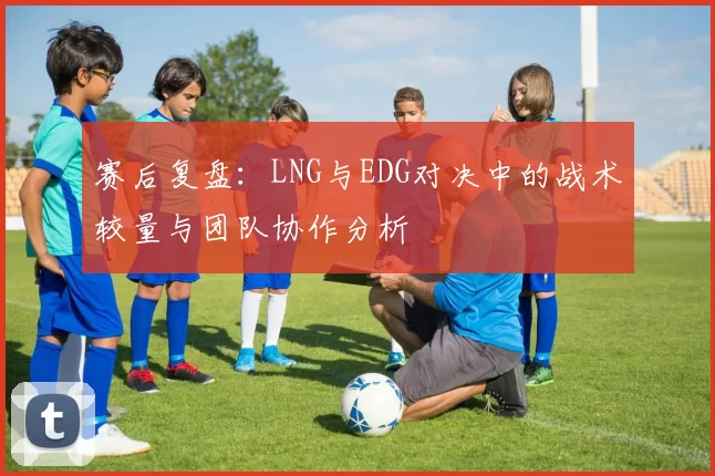 赛后复盘：LNG与EDG对决中的战术较量与团队协作分析