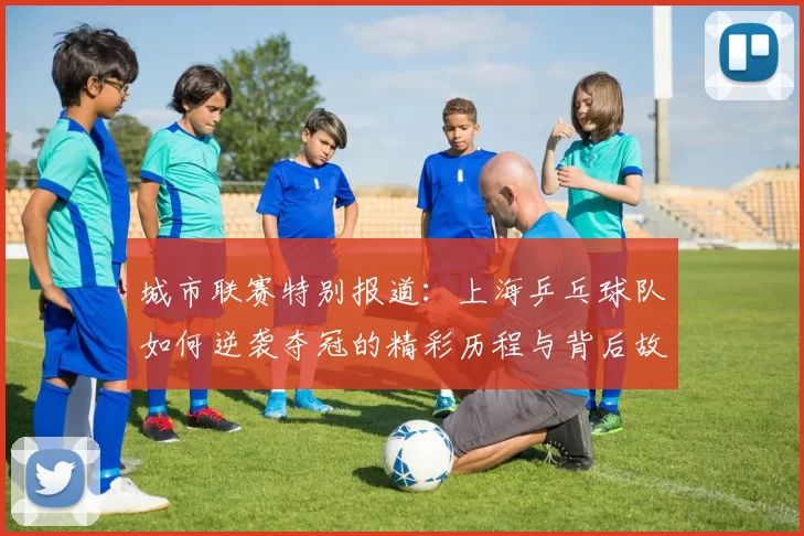 城市联赛特别报道：上海乒乓球队如何逆袭夺冠的精彩历程与背后故事