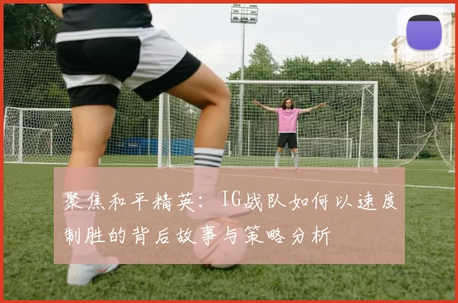 聚焦和平精英：IG战队如何以速度制胜的背后故事与策略分析