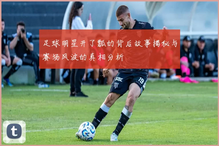 足球明星开了瓢的背后故事揭秘与赛场风波的真相分析