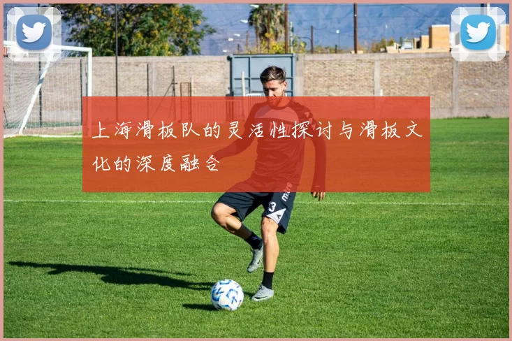 上海滑板队的灵活性探讨与滑板文化的深度融合