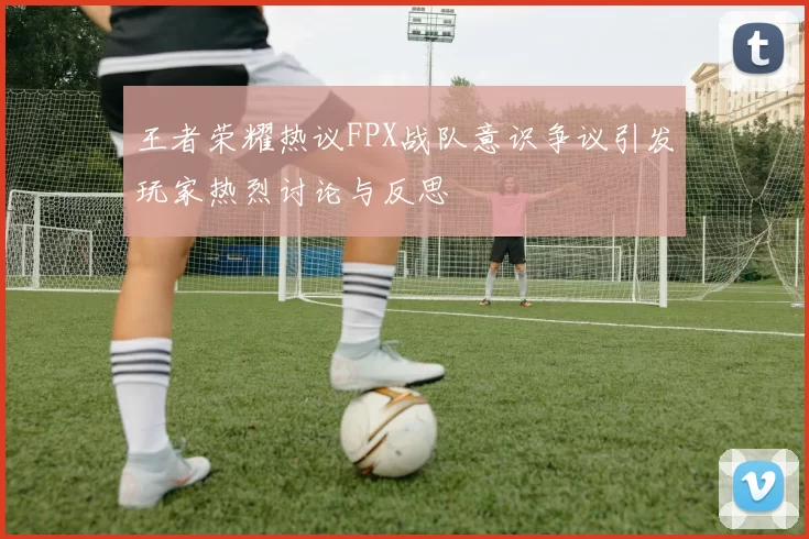 王者荣耀热议FPX战队意识争议引发玩家热烈讨论与反思