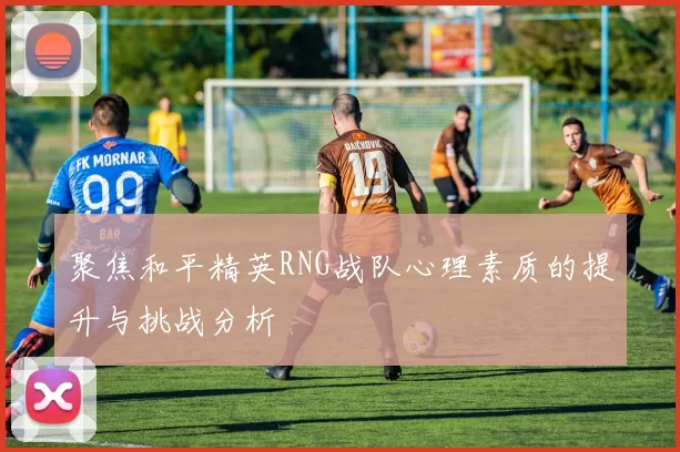 聚焦和平精英RNG战队心理素质的提升与挑战分析