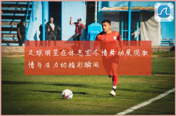 足球明星在休息室尽情舞动展现激情与活力的精彩瞬间