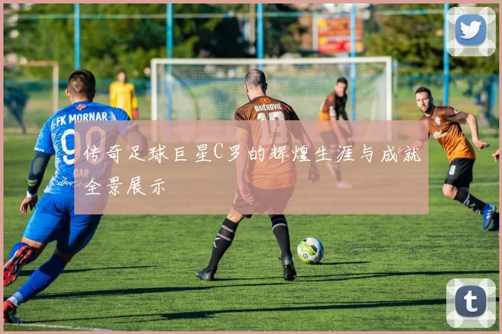 传奇足球巨星C罗的辉煌生涯与成就全景展示