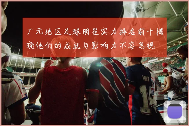 广元地区足球明星实力排名前十揭晓他们的成就与影响力不容忽视