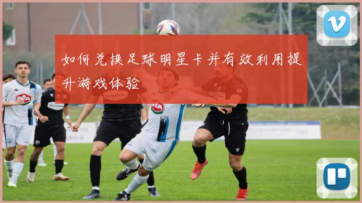 如何兑换足球明星卡并有效利用提升游戏体验
