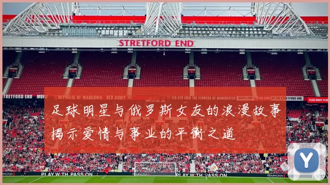 足球明星与俄罗斯女友的浪漫故事揭示爱情与事业的平衡之道