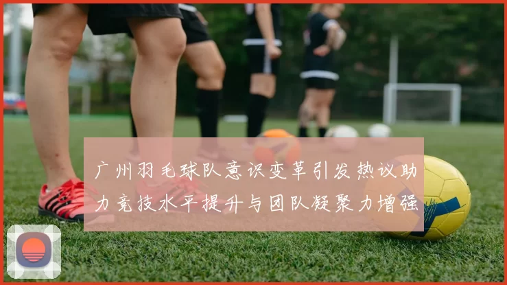 广州羽毛球队意识变革引发热议助力竞技水平提升与团队凝聚力增强