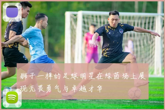 狮子一样的足球明星在绿茵场上展现无畏勇气与卓越才华