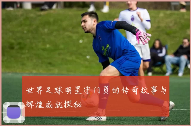世界足球明星守门员的传奇故事与辉煌成就探秘