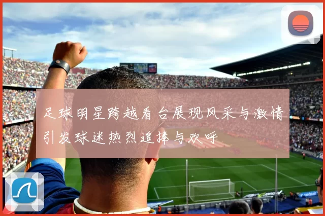 足球明星跨越看台展现风采与激情引发球迷热烈追捧与欢呼