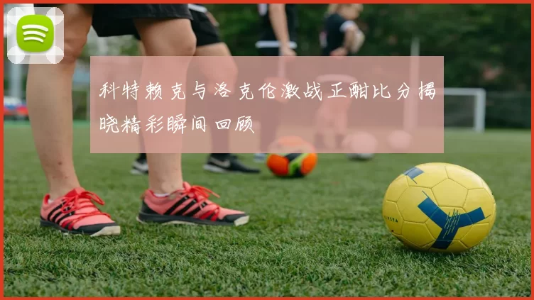 科特赖克与洛克伦激战正酣比分揭晓精彩瞬间回顾