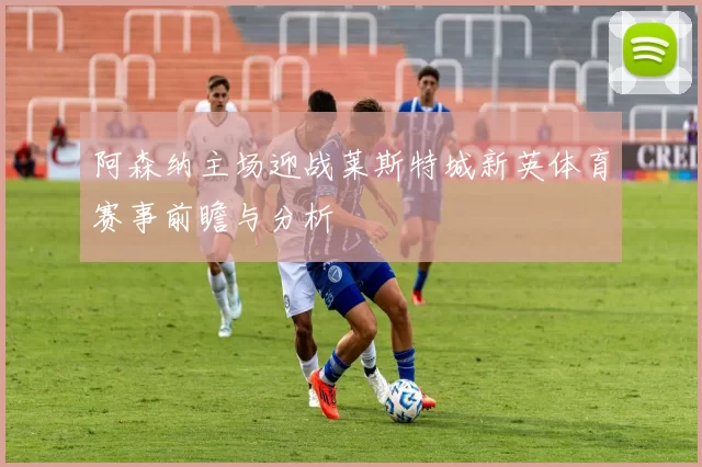 阿森纳主场迎战莱斯特城新英体育赛事前瞻与分析