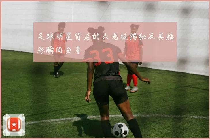 足球明星背后的大老板揭秘及其精彩瞬间分享