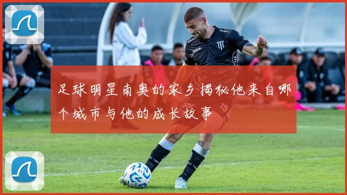 足球明星南奥的家乡揭秘他来自哪个城市与他的成长故事