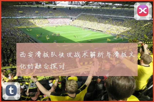 西安滑板队快攻战术解析与滑板文化的融合探讨