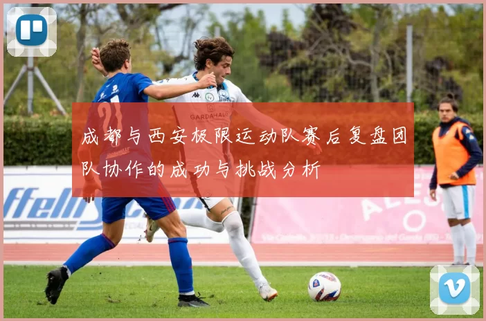 成都与西安极限运动队赛后复盘团队协作的成功与挑战分析