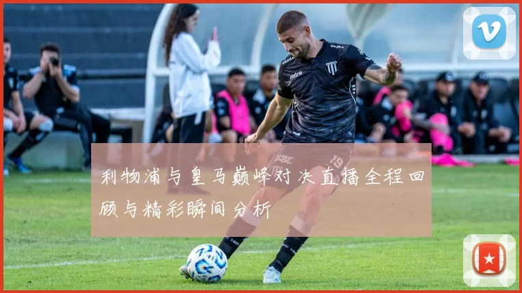利物浦与皇马巅峰对决直播全程回顾与精彩瞬间分析