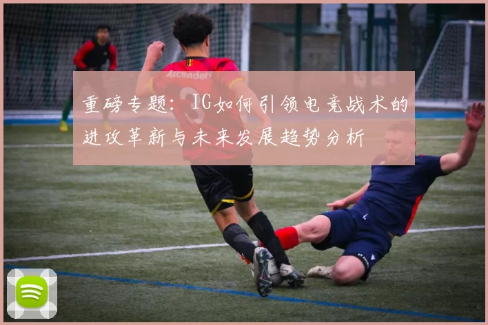重磅专题：IG如何引领电竞战术的进攻革新与未来发展趋势分析