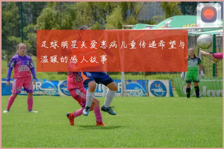 足球明星关爱患病儿童传递希望与温暖的感人故事