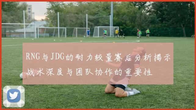 RNG与JDG的耐力较量赛后分析揭示战术深度与团队协作的重要性