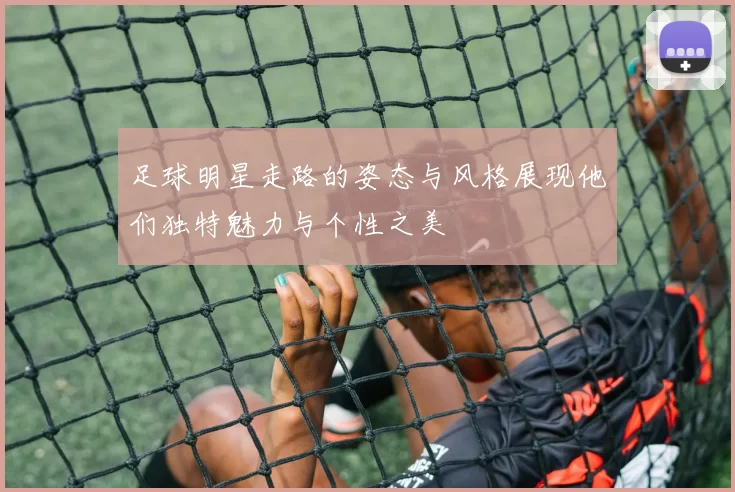 足球明星走路的姿态与风格展现他们独特魅力与个性之美