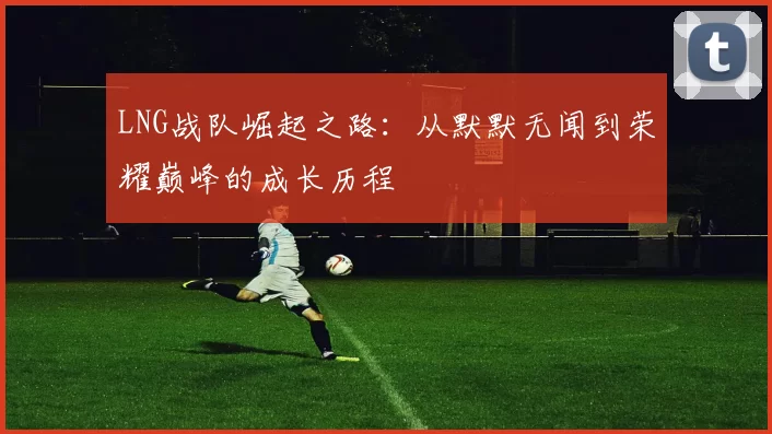 LNG战队崛起之路：从默默无闻到荣耀巅峰的成长历程