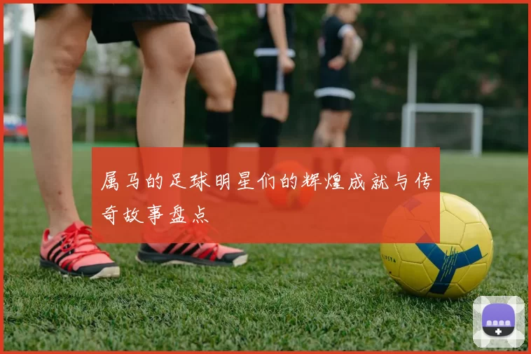 属马的足球明星们的辉煌成就与传奇故事盘点