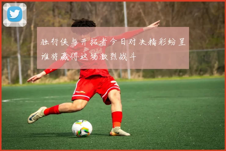 独行侠与开拓者今日对决精彩纷呈谁将赢得这场激烈战斗