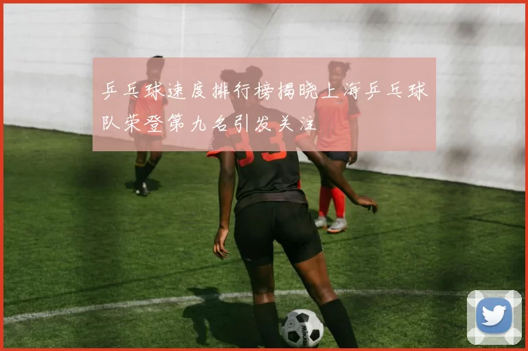 乒乓球速度排行榜揭晓上海乒乓球队荣登第九名引发关注