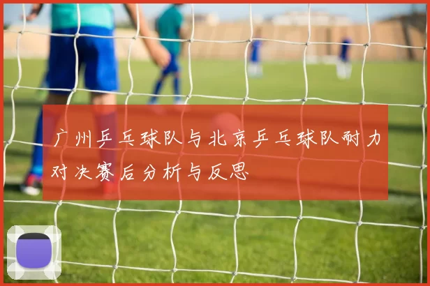 广州乒乓球队与北京乒乓球队耐力对决赛后分析与反思