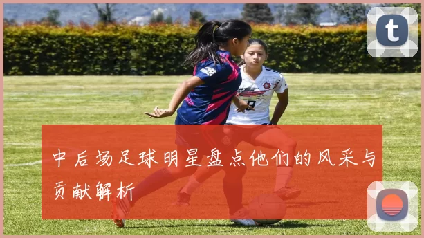 中后场足球明星盘点他们的风采与贡献解析