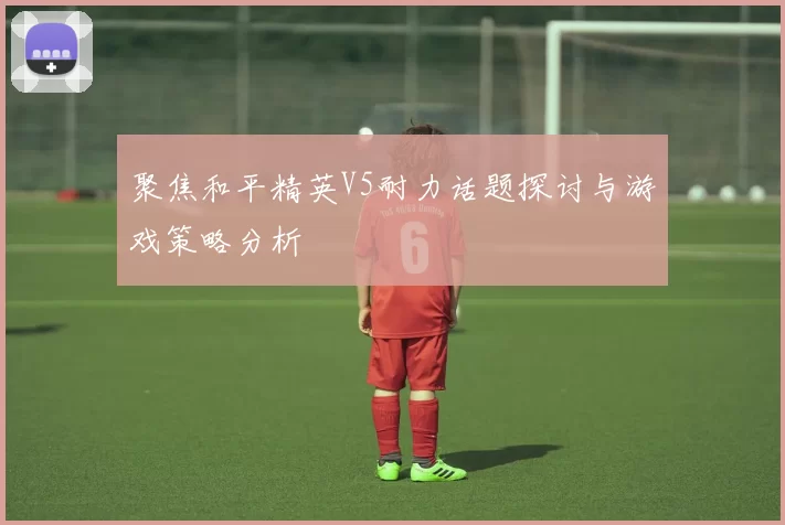 聚焦和平精英V5耐力话题探讨与游戏策略分析
