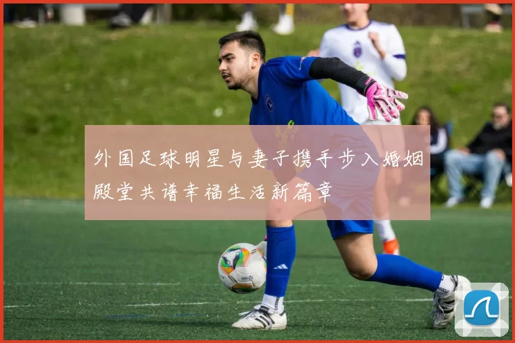外国足球明星与妻子携手步入婚姻殿堂共谱幸福生活新篇章