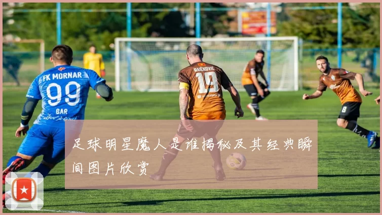 足球明星魔人是谁揭秘及其经典瞬间图片欣赏