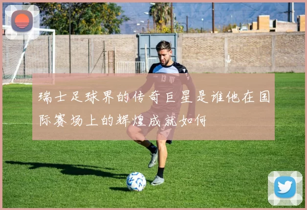 瑞士足球界的传奇巨星是谁他在国际赛场上的辉煌成就如何