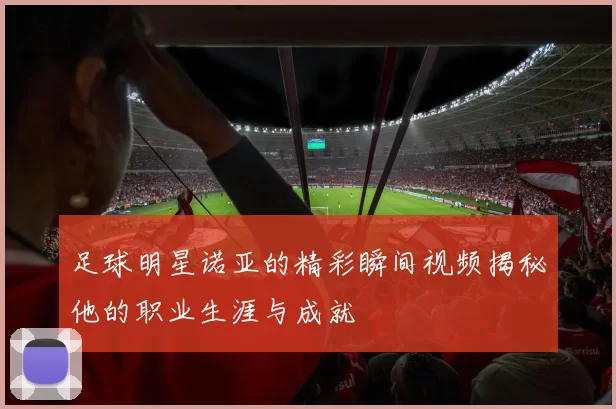 足球明星诺亚的精彩瞬间视频揭秘他的职业生涯与成就