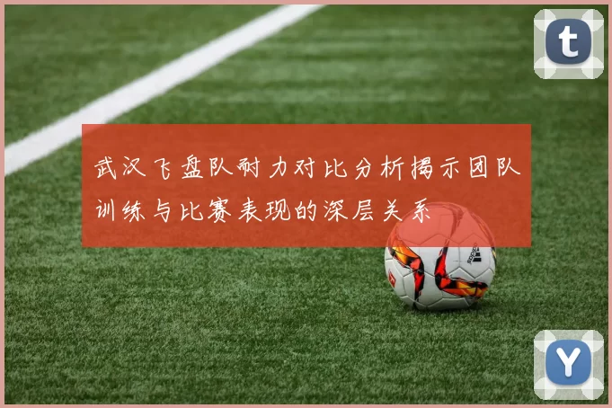 武汉飞盘队耐力对比分析揭示团队训练与比赛表现的深层关系