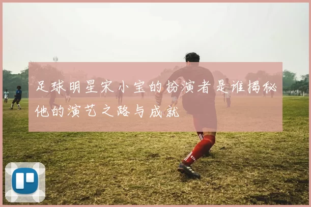 足球明星宋小宝的扮演者是谁揭秘他的演艺之路与成就