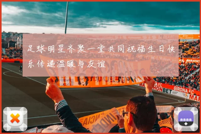 足球明星齐聚一堂共同祝福生日快乐传递温暖与友谊