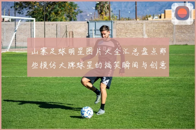 山寨足球明星图片大全汇总盘点那些模仿大牌球星的搞笑瞬间与创意造型