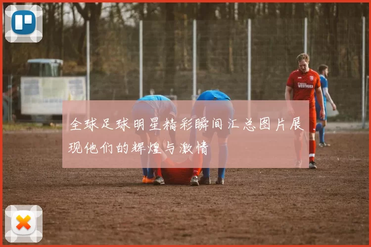 全球足球明星精彩瞬间汇总图片展现他们的辉煌与激情