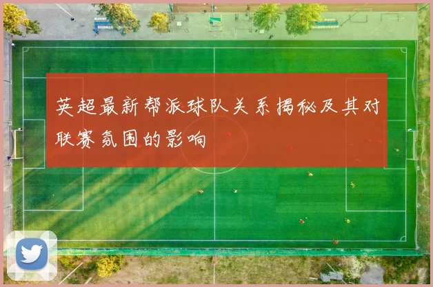 英超最新帮派球队关系揭秘及其对联赛氛围的影响