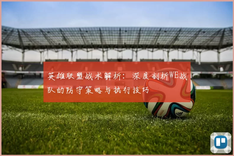 英雄联盟战术解析：深度剖析WE战队的防守策略与执行技巧