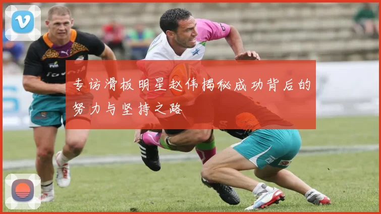 专访滑板明星赵伟揭秘成功背后的努力与坚持之路